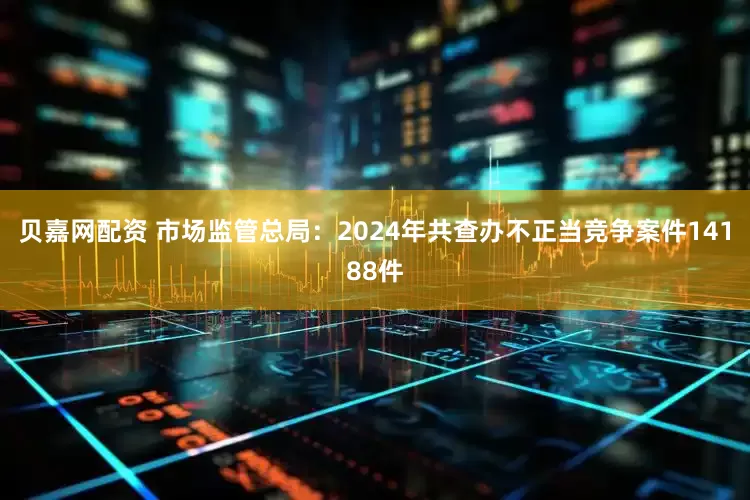 贝嘉网配资 市场监管总局：2024年共查办不正当竞争案件14188件