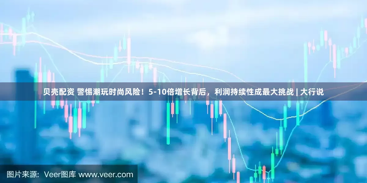 贝壳配资 警惕潮玩时尚风险！5-10倍增长背后，利润持续性成最大挑战 | 大行说