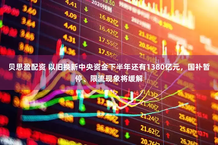 贝思盈配资 以旧换新中央资金下半年还有1380亿元，国补暂停、限流现象将缓解