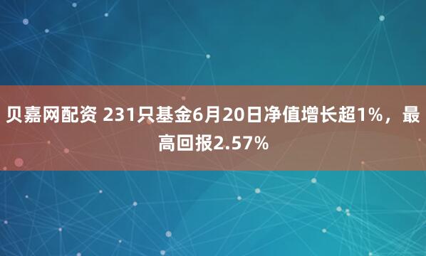 贝嘉网配资 231只基金6月20日净值增长超1%，最高回报2.57%