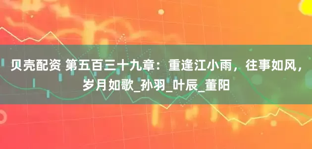 贝壳配资 第五百三十九章：重逢江小雨，往事如风，岁月如歌_孙羽_叶辰_董阳