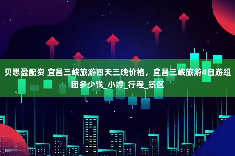 贝思盈配资 宜昌三峡旅游四天三晚价格，宜昌三峡旅游4日游组团多少钱_小婷_行程_景区