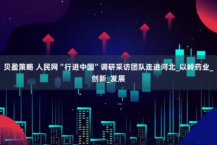 贝盈策略 人民网“行进中国”调研采访团队走进河北_以岭药业_创新_发展
