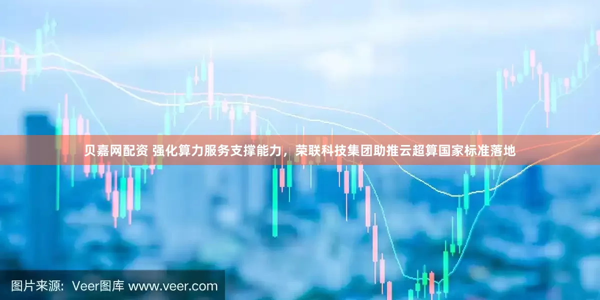 贝嘉网配资 强化算力服务支撑能力，荣联科技集团助推云超算国家标准落地