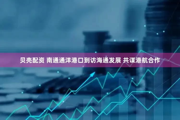 贝壳配资 南通通洋港口到访海通发展 共谋港航合作