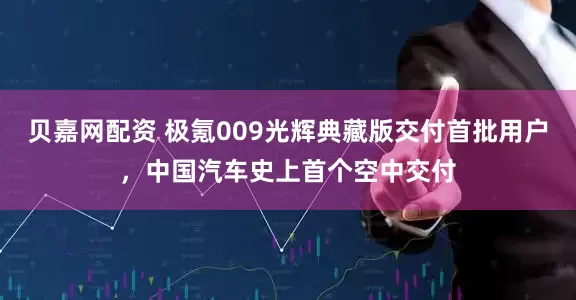 贝嘉网配资 极氪009光辉典藏版交付首批用户，中国汽车史上首个空中交付