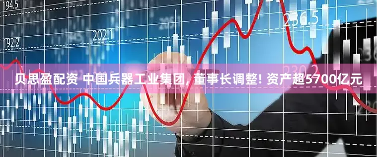 贝思盈配资 中国兵器工业集团, 董事长调整! 资产超5700亿元