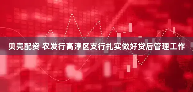 贝壳配资 农发行高淳区支行扎实做好贷后管理工作