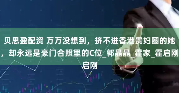 贝思盈配资 万万没想到，挤不进香港贵妇圈的她，却永远是豪门合照里的C位_郭晶晶_霍家_霍启刚