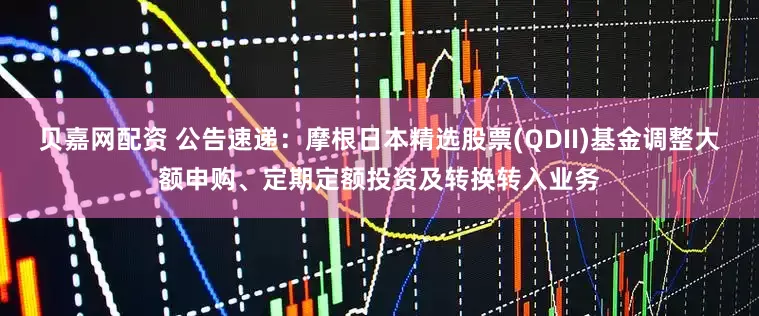 贝嘉网配资 公告速递：摩根日本精选股票(QDII)基金调整大额申购、定期定额投资及转换转入业务