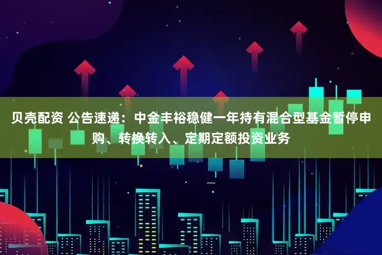贝壳配资 公告速递：中金丰裕稳健一年持有混合型基金暂停申购、转换转入、定期定额投资业务