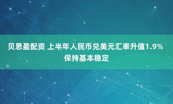 贝思盈配资 上半年人民币兑美元汇率升值1.9% 保持基本稳定
