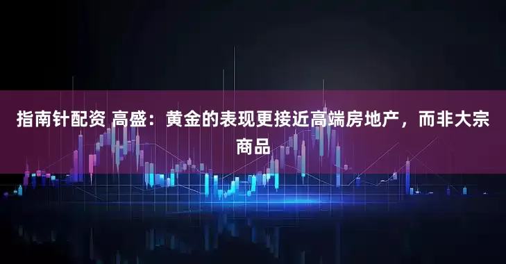 指南针配资 高盛：黄金的表现更接近高端房地产，而非大宗商品