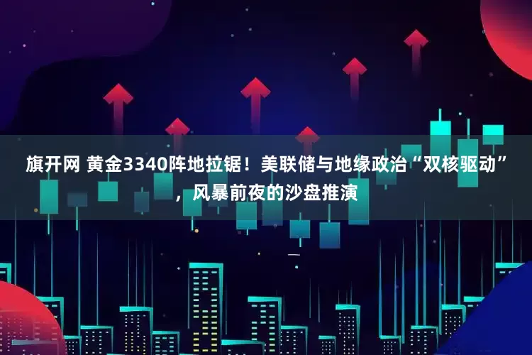 旗开网 黄金3340阵地拉锯！美联储与地缘政治“双核驱动”，风暴前夜的沙盘推演