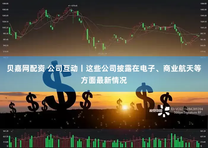 贝嘉网配资 公司互动丨这些公司披露在电子、商业航天等方面最新情况