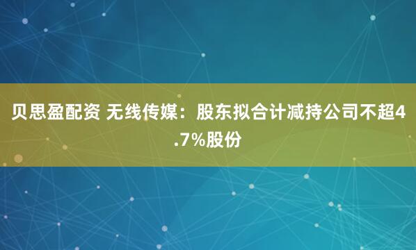 贝思盈配资 无线传媒：股东拟合计减持公司不超4.7%股份
