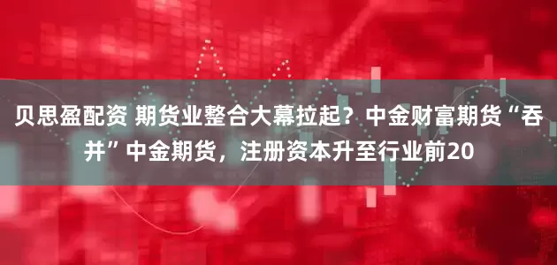 贝思盈配资 期货业整合大幕拉起？中金财富期货“吞并”中金期货，注册资本升至行业前20